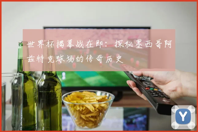 世界杯揭幕战在即：探秘墨西哥阿兹特克球场的传奇历史