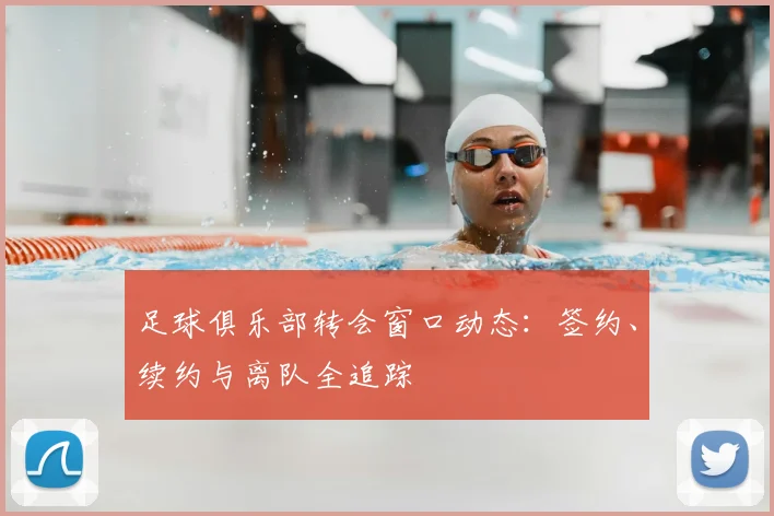 足球俱乐部转会窗口动态:签约、续约与离队全追踪