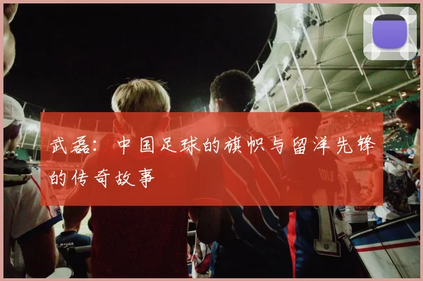 武磊:中国足球的旗帜与留洋先锋的传奇故事