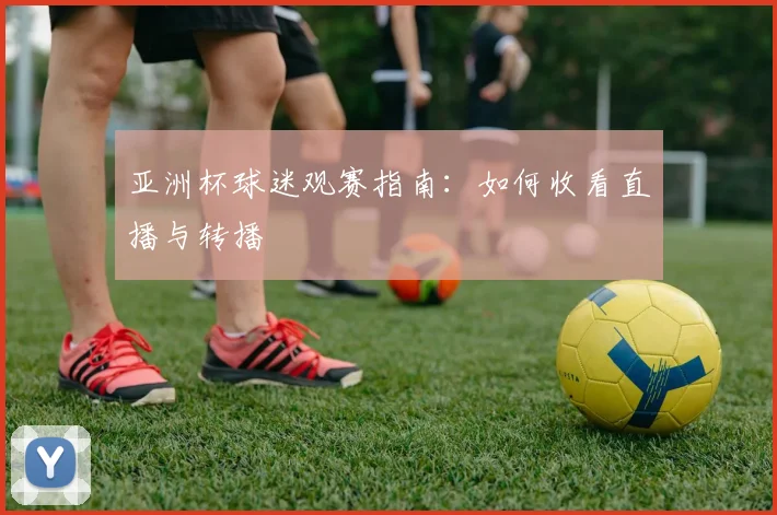 亚洲杯球迷观赛指南:如何收看直播与转播