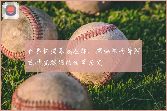 世界杯揭幕战在即:探秘墨西哥阿兹特克球场的传奇历史