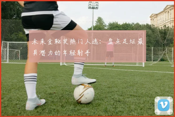 未来金靴奖热门人选：盘点足坛最具潜力的年轻射手