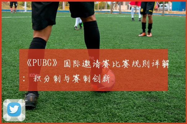 《PUBG》国际邀请赛比赛规则详解:积分制与赛制创新