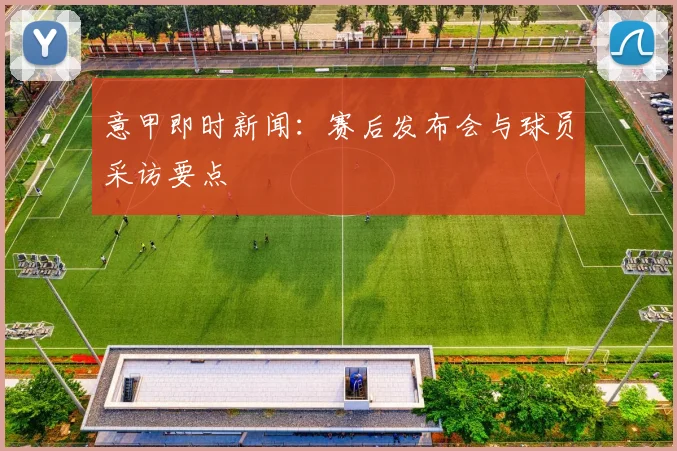 意甲即时新闻:赛后发布会与球员采访要点