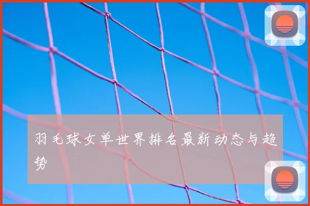 羽毛球女单世界排名最新动态与趋势