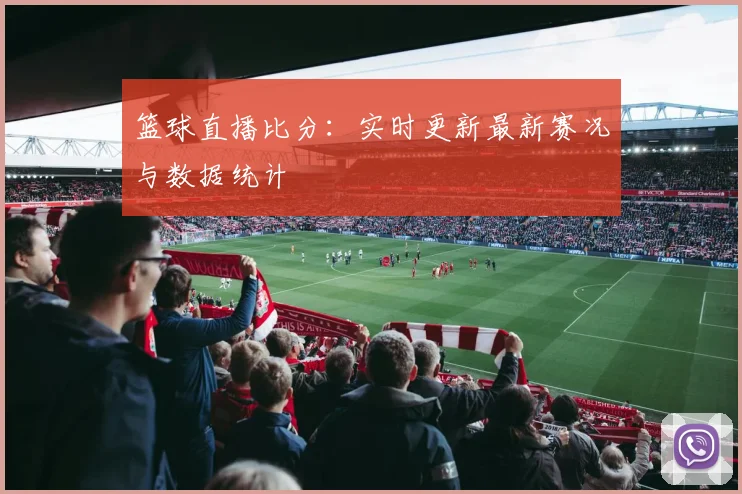 篮球直播比分:实时更新最新赛况与数据统计