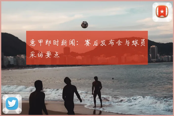 意甲即时新闻:赛后发布会与球员采访要点