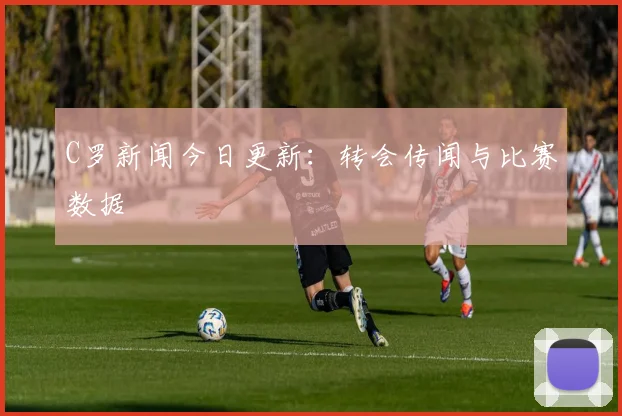 C罗新闻今日更新:转会传闻与比赛数据
