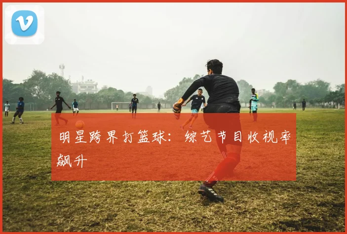 明星跨界打篮球:综艺节目收视率飙升