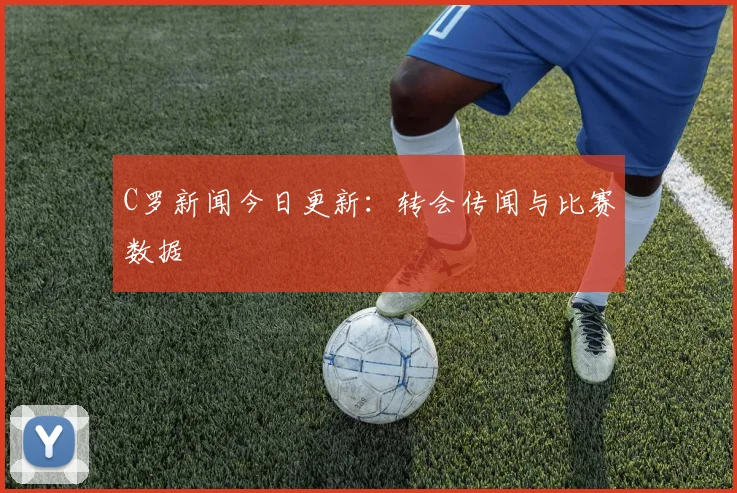 C罗新闻今日更新:转会传闻与比赛数据