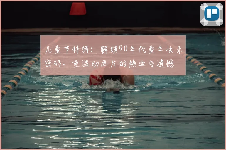 儿童节特辑:解锁90年代童年快乐密码,重温动画片的热血与遗憾