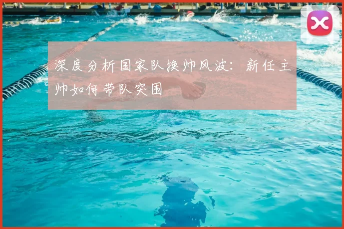 深度分析国家队换帅风波:新任主帅如何带队突围