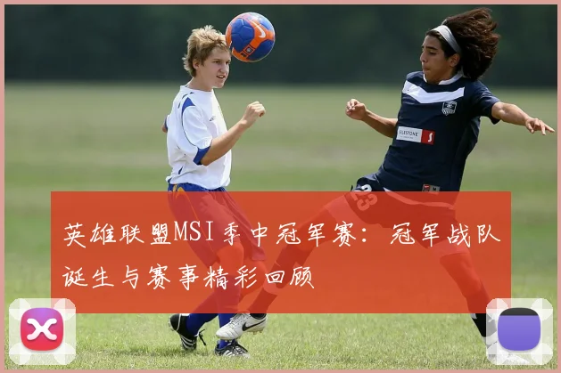 英雄联盟MSI季中冠军赛:冠军战队诞生与赛事精彩回顾