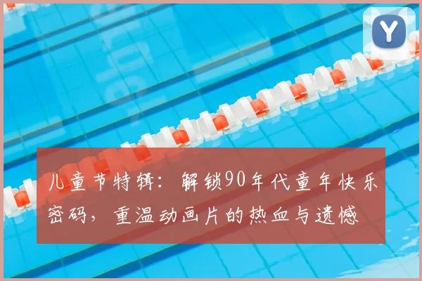 儿童节特辑:解锁90年代童年快乐密码,重温动画片的热血与遗憾